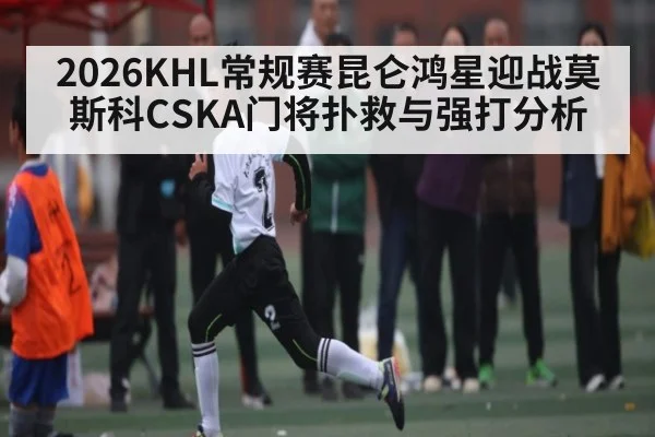 2026KHL常规赛昆仑鸿星迎战莫斯科CSKA门将扑救与强打分析