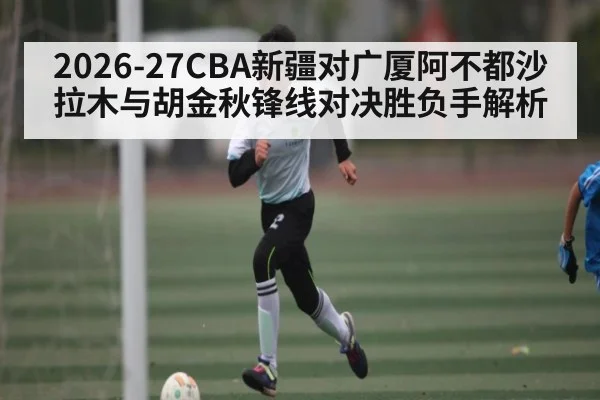 2026-27CBA新疆对广厦阿不都沙拉木与胡金秋锋线对决胜负手解析